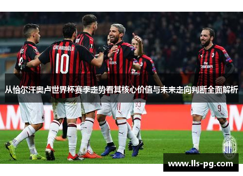 从恰尔汗奥卢世界杯赛季走势看其核心价值与未来走向判断全面解析 从恰尔汗奥卢世界杯赛季走势看其核心价值与未来走向判断全面解析