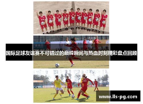 国际足球友谊赛不可错过的巅峰瞬间与热血时刻精彩盘点回顾 国际足球友谊赛不可错过的巅峰瞬间与热血时刻精彩盘点回顾