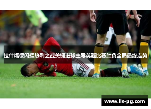 拉什福德闪耀热刺之战关键进球主导英超比赛胜负全局最终走势 拉什福德闪耀热刺之战关键进球主导英超比赛胜负全局最终走势