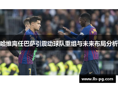 哈维离任巴萨引震动球队重组与未来布局分析 哈维离任巴萨引震动球队重组与未来布局分析