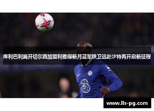 库利巴利离开切尔西加盟利雅得新月蓝军铁卫远赴沙特再开启新征程 库利巴利离开切尔西加盟利雅得新月蓝军铁卫远赴沙特再开启新征程