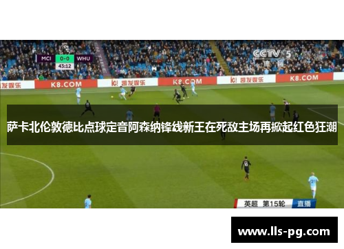 萨卡北伦敦德比点球定音阿森纳锋线新王在死敌主场再掀起红色狂潮 萨卡北伦敦德比点球定音阿森纳锋线新王在死敌主场再掀起红色狂潮